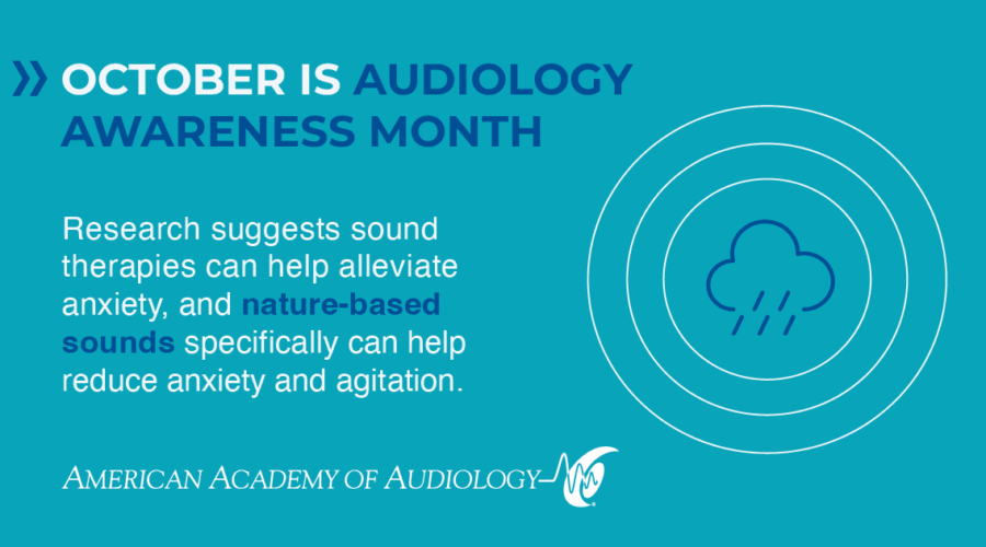 October is Audiology Awareness Month Research suggests sound therapies can help alleviate anxiety, and nature-based sounds specifically can help reduce anxiety and agitation.